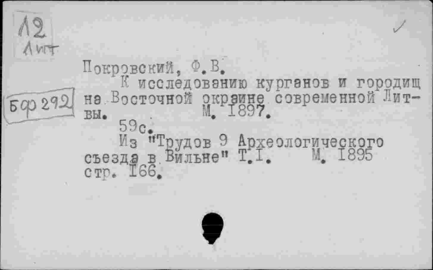 ﻿Покровский, Ф.В.
К исследованию курганов и городищ на Восточной окрайне°современной Лит-59с.
Из ’’Трудов 9 Археологического съезда в.Вильне” Т.І. М. 1895 стр. 166.